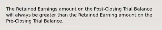 The Retained Earnings amount on the Post-Closing Trial Balance will always be greater than the Retained Earning amount on the Pre-Closing Trial Balance.