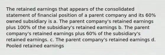 The retained earnings that appears of the consolidated statement of financial position of a parent company and its 60% owned subsidiary is a. The parent company's retained earnings plus 100% of the subsidiary's retained earnings b. The parent company's retained earnings plus 60% of the subsidiary's retained earnings. c. The parent company's retained earnings d. Pooled retained earnings