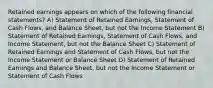 Retained earnings appears on which of the following financial statements? A) Statement of Retained Earnings, Statement of Cash Flows, and Balance Sheet, but not the Income Statement B) Statement of Retained Earnings, Statement of Cash Flows, and Income Statement, but not the Balance Sheet C) Statement of Retained Earnings and Statement of Cash Flows, but not the Income Statement or Balance Sheet D) Statement of Retained Earnings and Balance Sheet, but not the Income Statement or Statement of Cash Flows