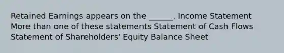 Retained Earnings appears on the ______. Income Statement More than one of these statements Statement of Cash Flows Statement of Shareholders' Equity Balance Sheet