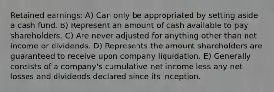 Retained earnings: A) Can only be appropriated by setting aside a cash fund. B) Represent an amount of cash available to pay shareholders. C) Are never adjusted for anything other than net income or dividends. D) Represents the amount shareholders are guaranteed to receive upon company liquidation. E) Generally consists of a company's cumulative net income less any net losses and dividends declared since its inception.