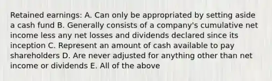 Retained earnings: A. Can only be appropriated by setting aside a cash fund B. Generally consists of a company's cumulative net income less any net losses and dividends declared since its inception C. Represent an amount of cash available to pay shareholders D. Are never adjusted for anything other than net income or dividends E. All of the above