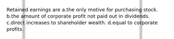 Retained earnings are a.the only motive for purchasing stock. b.the amount of corporate profit not paid out in dividends. c.direct increases to shareholder wealth. d.equal to corporate profits.