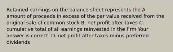 Retained earnings on the balance sheet represents the A. amount of proceeds in excess of the par value received from the original sale of common stock B. net profit after taxes C. cumulative total of all earnings reinvested in the firm Your answer is correct. D. net profit after taxes minus preferred dividends