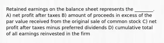 Retained earnings on the balance sheet represents the ________. A) net profit after taxes B) amount of proceeds in excess of the par value received from the original sale of common stock C) net profit after taxes minus preferred dividends D) cumulative total of all earnings reinvested in the firm