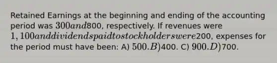 Retained Earnings at the beginning and ending of the accounting period was 300 and800, respectively. If revenues were 1,100 and dividends paid to stockholders were200, expenses for the period must have been: A) 500. B)400. C) 900. D)700.