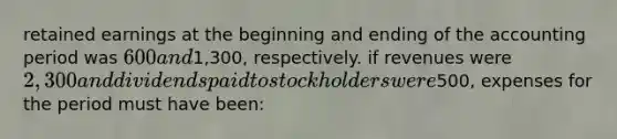 retained earnings at the beginning and ending of the accounting period was 600 and1,300, respectively. if revenues were 2,300 and dividends paid to stockholders were500, expenses for the period must have been: