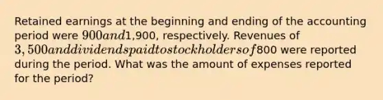 Retained earnings at the beginning and ending of the accounting period were 900 and1,900, respectively. Revenues of 3,500 and dividends paid to stockholders of800 were reported during the period. What was the amount of expenses reported for the period?