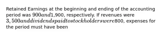 Retained Earnings at the beginning and ending of the accounting period was 900 and1,900, respectively. If revenues were 3,500 and dividends paid to stockholders were800, expenses for the period must have been