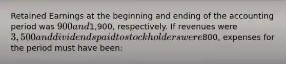 Retained Earnings at the beginning and ending of the accounting period was 900 and1,900, respectively. If revenues were 3,500 and dividends paid to stockholders were800, expenses for the period must have been: