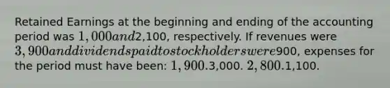 Retained Earnings at the beginning and ending of the accounting period was 1,000 and2,100, respectively. If revenues were 3,900 and dividends paid to stockholders were900, expenses for the period must have been: 1,900.3,000. 2,800.1,100.