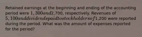 Retained earnings at the beginning and ending of the accounting period were 1,300 and2,700, respectively. Revenues of 5,100 and dividends paid to stockholders of1,200 were reported during the period. What was the amount of expenses reported for the period?