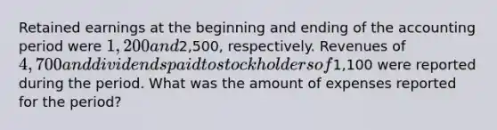 Retained earnings at the beginning and ending of the accounting period were 1,200 and2,500, respectively. Revenues of 4,700 and dividends paid to stockholders of1,100 were reported during the period. What was the amount of expenses reported for the period?