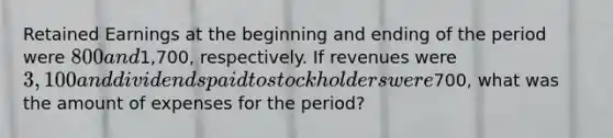 Retained Earnings at the beginning and ending of the period were 800 and1,700, respectively. If revenues were 3,100 and dividends paid to stockholders were700, what was the amount of expenses for the period?