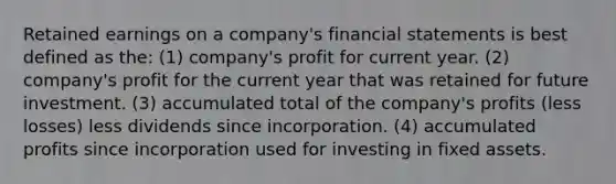 Retained earnings on a company's financial statements is best defined as the: (1) company's profit for current year. (2) company's profit for the current year that was retained for future investment. (3) accumulated total of the company's profits (less losses) less dividends since incorporation. (4) accumulated profits since incorporation used for investing in fixed assets.