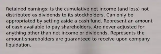 Retained earnings: Is the cumulative net income (and loss) not distributed as dividends to its stockholders. Can only be appropriated by setting aside a cash fund. Represent an amount of cash available to pay shareholders. Are never adjusted for anything other than net income or dividends. Represents the amount shareholders are guaranteed to receive upon company liquidation.