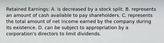 Retained Earnings: A. is decreased by a stock split. B. represents an amount of cash available to pay shareholders. C. represents the total amount of net income earned by the company during its existence. D. can be subject to appropriation by a corporation's directors to limit dividends.