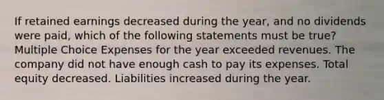 If retained earnings decreased during the year, and no dividends were paid, which of the following statements must be true? Multiple Choice Expenses for the year exceeded revenues. The company did not have enough cash to pay its expenses. Total equity decreased. Liabilities increased during the year.