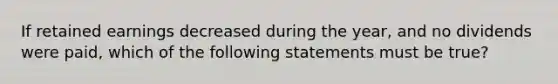 If retained earnings decreased during the year, and no dividends were paid, which of the following statements must be true?