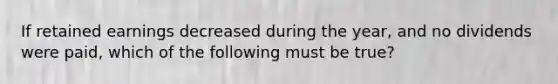 If retained earnings decreased during the year, and no dividends were paid, which of the following must be true?