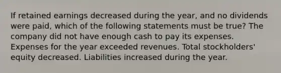 If retained earnings decreased during the year, and no dividends were paid, which of the following statements must be true? The company did not have enough cash to pay its expenses. Expenses for the year exceeded revenues. Total stockholders' equity decreased. Liabilities increased during the year.