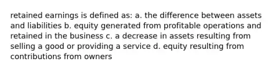 retained earnings is defined as: a. the difference between assets and liabilities b. equity generated from profitable operations and retained in the business c. a decrease in assets resulting from selling a good or providing a service d. equity resulting from contributions from owners