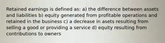 Retained earnings is defined as: a) the difference between assets and liabilities b) equity generated from profitable operations and retained in the business c) a decrease in asets resulting from selling a good or providing a service d) equity resulting from contributions to owners