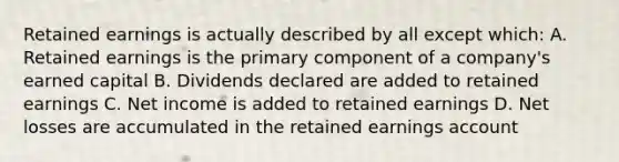 Retained earnings is actually described by all except which: A. Retained earnings is the primary component of a company's earned capital B. Dividends declared are added to retained earnings C. Net income is added to retained earnings D. Net losses are accumulated in the retained earnings account