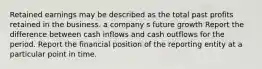 Retained earnings may be described as the total past profits retained in the business. a company s future growth Report the difference between cash inflows and cash outflows for the period. Report the financial position of the reporting entity at a particular point in time.