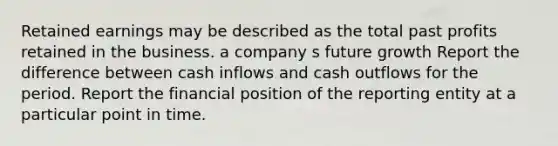 Retained earnings may be described as the total past profits retained in the business. a company s future growth Report the difference between cash inflows and cash outflows for the period. Report the financial position of the reporting entity at a particular point in time.