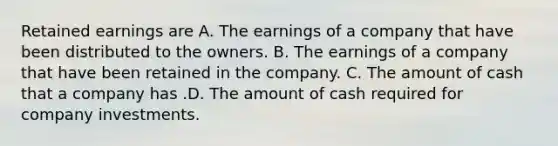 Retained earnings are A. The earnings of a company that have been distributed to the owners. B. The earnings of a company that have been retained in the company. C. The amount of cash that a company has .D. The amount of cash required for company investments.