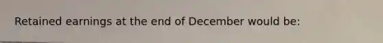 Retained earnings at the end of December would be: