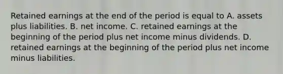 Retained earnings at the end of the period is equal to A. assets plus liabilities. B. net income. C. retained earnings at the beginning of the period plus net income minus dividends. D. retained earnings at the beginning of the period plus net income minus liabilities.