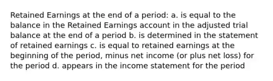 Retained Earnings at the end of a period: a. is equal to the balance in the Retained Earnings account in the adjusted trial balance at the end of a period b. is determined in the statement of retained earnings c. is equal to retained earnings at the beginning of the period, minus net income (or plus net loss) for the period d. appears in the income statement for the period