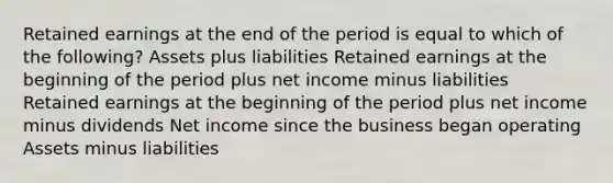 Retained earnings at the end of the period is equal to which of the following? Assets plus liabilities Retained earnings at the beginning of the period plus net income minus liabilities Retained earnings at the beginning of the period plus net income minus dividends Net income since the business began operating Assets minus liabilities