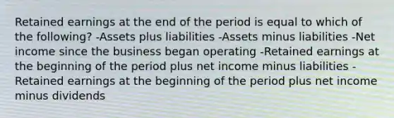 Retained earnings at the end of the period is equal to which of the following? -Assets plus liabilities -Assets minus liabilities -Net income since the business began operating -Retained earnings at the beginning of the period plus net income minus liabilities -Retained earnings at the beginning of the period plus net income minus dividends