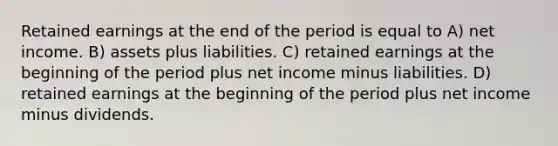 Retained earnings at the end of the period is equal to A) net income. B) assets plus liabilities. C) retained earnings at the beginning of the period plus net income minus liabilities. D) retained earnings at the beginning of the period plus net income minus dividends.