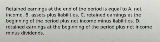 Retained earnings at the end of the period is equal to A. net income. B. assets plus liabilities. C. retained earnings at the beginning of the period plus net income minus liabilities. D. retained earnings at the beginning of the period plus net income minus dividends.