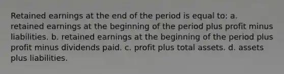 Retained earnings at the end of the period is equal to: a. retained earnings at the beginning of the period plus profit minus liabilities. b. retained earnings at the beginning of the period plus profit minus dividends paid. c. profit plus total assets. d. assets plus liabilities.