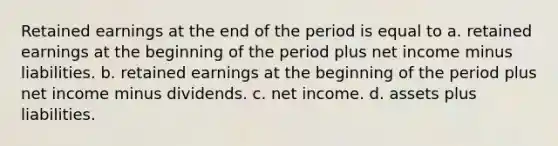 Retained earnings at the end of the period is equal to a. retained earnings at the beginning of the period plus net income minus liabilities. b. retained earnings at the beginning of the period plus net income minus dividends. c. net income. d. assets plus liabilities.