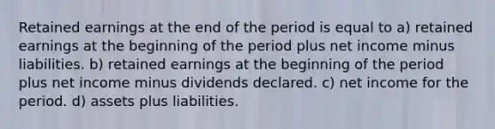 Retained earnings at the end of the period is equal to a) retained earnings at the beginning of the period plus net income minus liabilities. b) retained earnings at the beginning of the period plus net income minus dividends declared. c) net income for the period. d) assets plus liabilities.