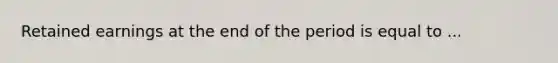 Retained earnings at the end of the period is equal to ...
