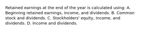 Retained earnings at the end of the year is calculated using: A. Beginning retained earnings, income, and dividends. B. Common stock and dividends. C. Stockholders' equity, income, and dividends. D. Income and dividends.