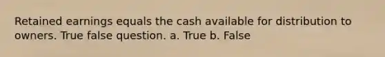 Retained earnings equals the cash available for distribution to owners. True false question. a. True b. False