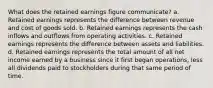 What does the retained earnings figure communicate? a. Retained earnings represents the difference between revenue and cost of goods sold. b. Retained earnings represents the cash inflows and outflows from operating activities. c. Retained earnings represents the difference between assets and liabilities. d. Retained earnings represents the total amount of all net income earned by a business since it first began operations, less all dividends paid to stockholders during that same period of time.