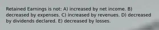 Retained Earnings is not: A) increased by net income. B) decreased by expenses. C) increased by revenues. D) decreased by dividends declared. E) decreased by losses.