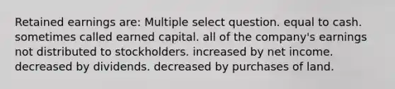 Retained earnings are: Multiple select question. equal to cash. sometimes called earned capital. all of the company's earnings not distributed to stockholders. increased by net income. decreased by dividends. decreased by purchases of land.