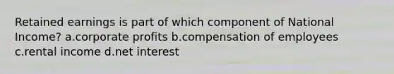 Retained earnings is part of which component of National Income? a.corporate profits b.compensation of employees c.rental income d.net interest