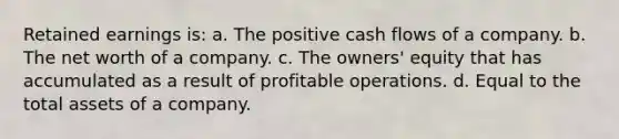 Retained earnings is: a. The positive cash flows of a company. b. The net worth of a company. c. The owners' equity that has accumulated as a result of profitable operations. d. Equal to the total assets of a company.