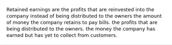 Retained earnings are the profits that are reinvested into the company instead of being distributed to the owners the amount of money the company retains to pay bills. the profits that are being distributed to the owners. the money the company has earned but has yet to collect from customers.